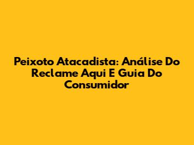Peixoto Atacadista: Análise Do Reclame Aqui E Guia Do Consumidor