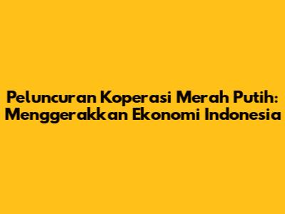 Peluncuran Koperasi Merah Putih: Menggerakkan Ekonomi Indonesia