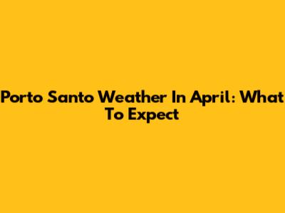 Porto Santo Weather In April: What To Expect
