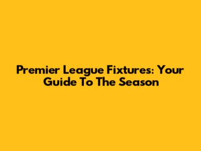 Premier League Fixtures: Your Guide To The Season