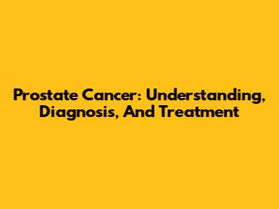 Prostate Cancer: Understanding, Diagnosis, And Treatment