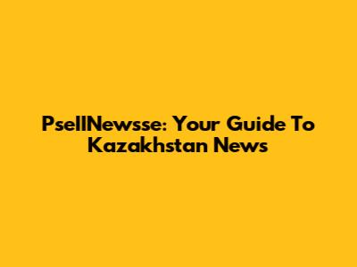 PseIINewsse: Your Guide To Kazakhstan News