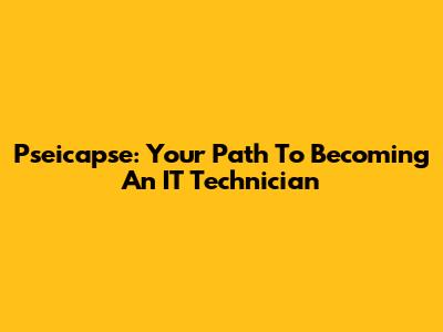 Pseicapse: Your Path To Becoming An IT Technician