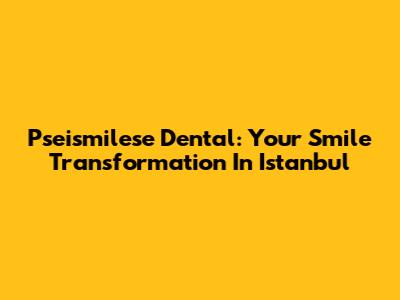 Pseismilese Dental: Your Smile Transformation In Istanbul