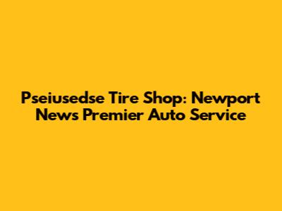 Pseiusedse Tire Shop: Newport News' Premier Auto Service