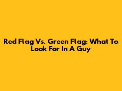 Red Flag Vs. Green Flag: What To Look For In A Guy