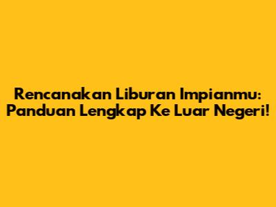 Rencanakan Liburan Impianmu: Panduan Lengkap Ke Luar Negeri!