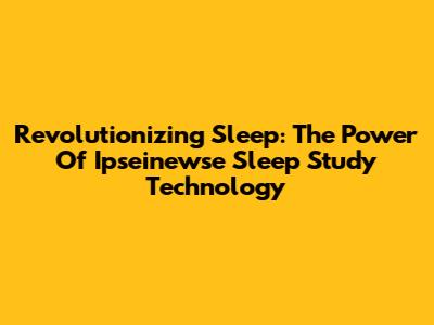 Revolutionizing Sleep: The Power Of Ipseinewse Sleep Study Technology