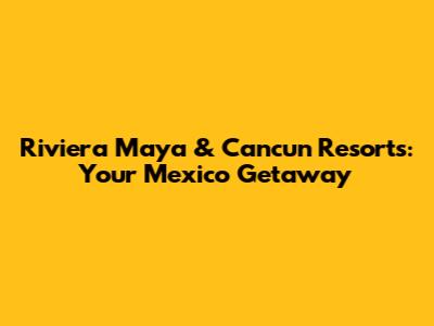 Riviera Maya & Cancun Resorts: Your Mexico Getaway