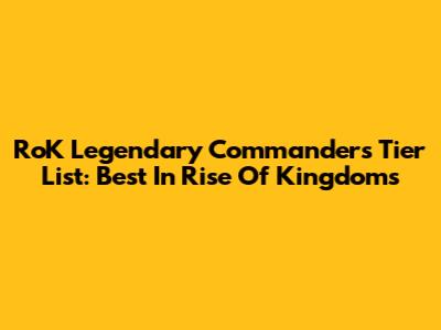 RoK Legendary Commanders Tier List: Best In Rise Of Kingdoms