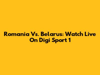 Romania Vs. Belarus: Watch Live On Digi Sport 1