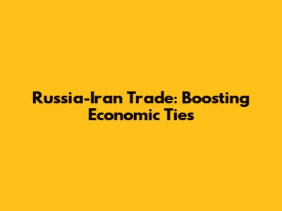 Russia-Iran Trade: Boosting Economic Ties
