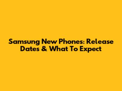 Samsung New Phones: Release Dates & What To Expect