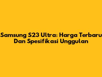 Samsung S23 Ultra: Harga Terbaru Dan Spesifikasi Unggulan