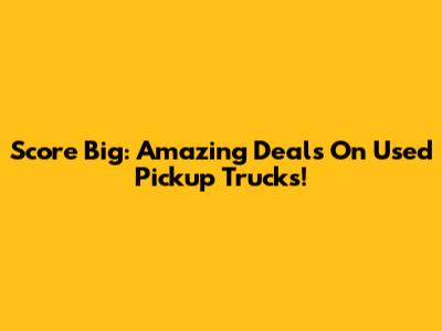 Score Big: Amazing Deals On Used Pickup Trucks!