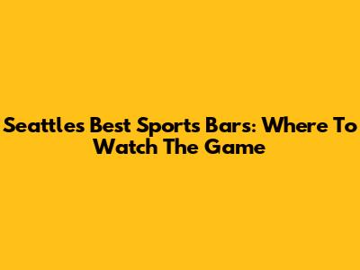 Seattle's Best Sports Bars: Where To Watch The Game