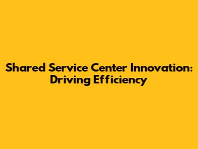 Shared Service Center Innovation: Driving Efficiency