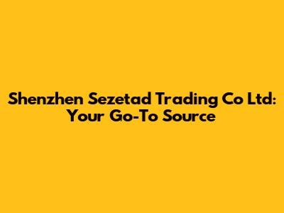 Shenzhen Sezetad Trading Co Ltd: Your Go-To Source