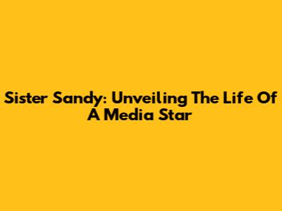 Sister Sandy: Unveiling The Life Of A Media Star