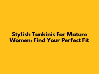 Stylish Tankinis For Mature Women: Find Your Perfect Fit