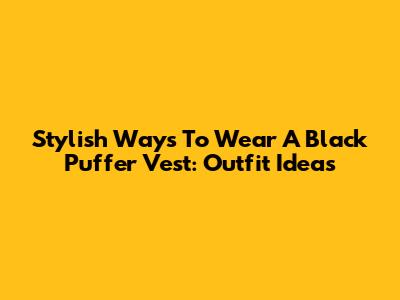 Stylish Ways To Wear A Black Puffer Vest: Outfit Ideas