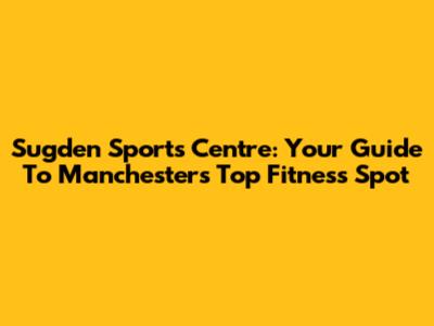 Sugden Sports Centre: Your Guide To Manchester's Top Fitness Spot