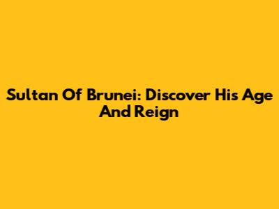 Sultan Of Brunei: Discover His Age And Reign