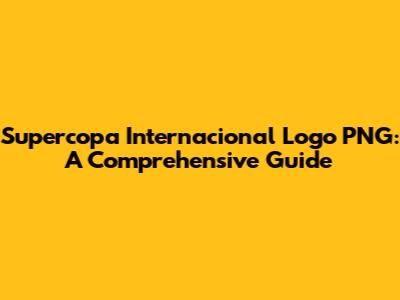 Supercopa Internacional Logo PNG: A Comprehensive Guide