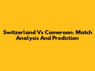 Switzerland Vs Cameroon: Match Analysis And Prediction