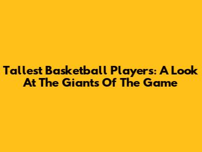 Tallest Basketball Players: A Look At The Giants Of The Game