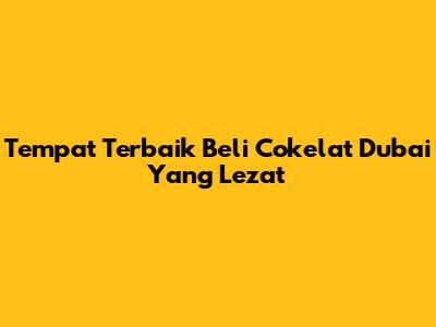 Tempat Terbaik Beli Cokelat Dubai Yang Lezat