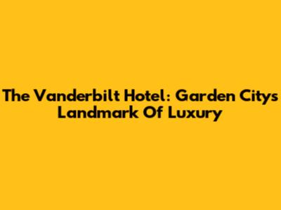 The Vanderbilt Hotel: Garden City's Landmark Of Luxury
