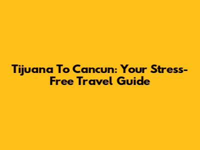 Tijuana To Cancun: Your Stress-Free Travel Guide