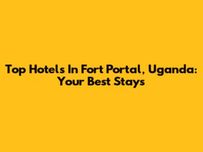 Top Hotels In Fort Portal, Uganda: Your Best Stays