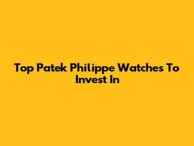 Top Patek Philippe Watches To Invest In