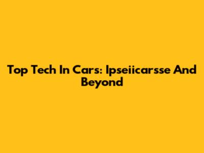 Top Tech In Cars: Ipseiicarsse And Beyond