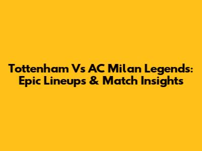 Tottenham Vs AC Milan Legends: Epic Lineups & Match Insights