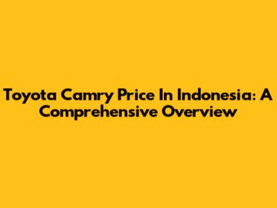Toyota Camry Price In Indonesia: A Comprehensive Overview