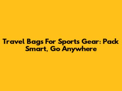 Travel Bags For Sports Gear: Pack Smart, Go Anywhere