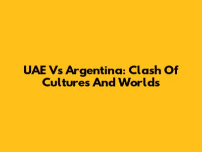 UAE Vs Argentina: Clash Of Cultures And Worlds