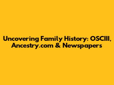 Uncovering Family History: OSCIII, Ancestry.com & Newspapers