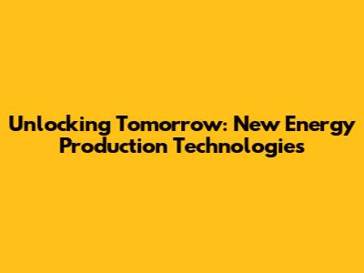Unlocking Tomorrow: New Energy Production Technologies