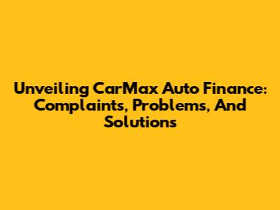 Unveiling CarMax Auto Finance: Complaints, Problems, And Solutions