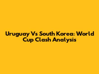 Uruguay Vs South Korea: World Cup Clash Analysis