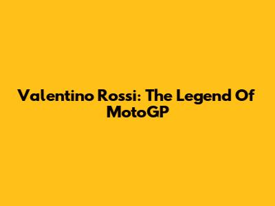 Valentino Rossi: The Legend Of MotoGP