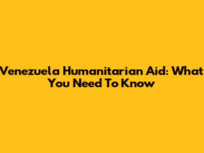 Venezuela Humanitarian Aid: What You Need To Know