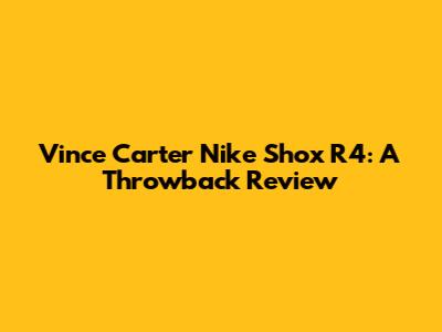 Vince Carter Nike Shox R4: A Throwback Review