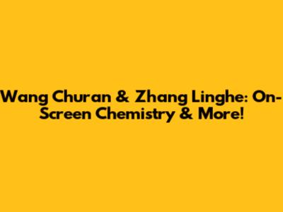 Wang Churan & Zhang Linghe: On-Screen Chemistry & More!