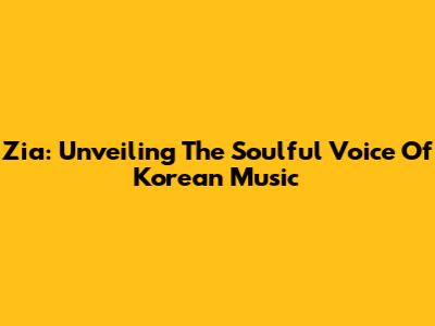Zia: Unveiling The Soulful Voice Of Korean Music