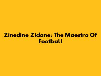 Zinedine Zidane: The Maestro Of Football